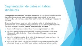 Segmentación de datos en tablas
dinámicas
La segmentación de datos en tablas dinámicas es una nueva característica de
Excel 2010 que permite hacer un filtrado de los datos dentro de una tabla
dinámica. De esta manera puedes filtrar fácilmente la información por más de una
columna.
En primer lugar debes hacer clic sobre cualquier celda de la tabla dinámica y
posteriormente en la ficha Opciones y dentro del grupo Ordenar y filtrar deberás
hacer clic sobre el comando Insertar Segmentación de datos.
 Excel mostrará el cuadro de diálogo Insertar segmentación de datos
 En este cuadro deberás seleccionar los campos que deseas utilizar como
filtros en la tabla dinámica y Excel colocará un filtro para cada campo
seleccionado
 Para filtrar la información de la tabla dinámica es suficiente con hacer clic
sobre cualquiera de las opciones del filtro
 Podrás agregar tantos filtros como campos disponibles tengas en la tabla
dinámica, lo cual te permitirá hacer un buen análisis de la información.
 