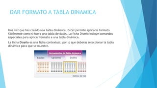 DAR FORMATO A TABLA DINAMICA
Una vez que has creado una tabla dinámica, Excel permite aplicarle formato
fácilmente como si fuera una tabla de datos. La ficha Diseño incluye comandos
especiales para aplicar formato a una tabla dinámica.
La ficha Diseño es una ficha contextual, por lo que deberás seleccionar la tabla
dinámica para que se muestre.
 