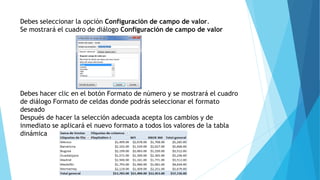 Debes seleccionar la opción Configuración de campo de valor.
Se mostrará el cuadro de diálogo Configuración de campo de valor
Debes hacer clic en el botón Formato de número y se mostrará el cuadro
de diálogo Formato de celdas donde podrás seleccionar el formato
deseado
Después de hacer la selección adecuada acepta los cambios y de
inmediato se aplicará el nuevo formato a todos los valores de la tabla
dinámica
 