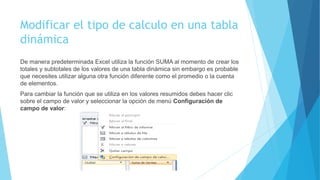 Modificar el tipo de calculo en una tabla
dinámica
De manera predeterminada Excel utiliza la función SUMA al momento de crear los
totales y subtotales de los valores de una tabla dinámica sin embargo es probable
que necesites utilizar alguna otra función diferente como el promedio o la cuenta
de elementos.
Para cambiar la función que se utiliza en los valores resumidos debes hacer clic
sobre el campo de valor y seleccionar la opción de menú Configuración de
campo de valor:
 