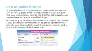Crear un grafico dinámico
Un gráfico dinámico es un gráfico que está basado en los datos de una
tabla dinámica y que se ajusta automáticamente al aplicar cualquier
filtro sobre la información. Con este tipo de gráfico podrás ayudar en la
comprensión de los datos de una tabla dinámica.
Para crear un gráfico dinámico debes hacer clic sobre cualquier celda de
la tabla dinámica que servirá como base del gráfico y posteriormente
hacer clic sobre el comando Gráfico dinámico que se encuentra dentro
del grupo Herramientas de la ficha Opciones.
 