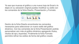 Ya sea que muevas el gráfico a una nueva hoja de Excel o lo
dejes en su ubicación original puedes modificar su estilo con
los comandos de la ficha Diseño, Presentación y Formato:
Dentro de la ficha Diseño encontrarás los comandos
necesarios para seleccionar un nuevo estilo del gráfico
dinámico. Con los comandos de la ficha Presentación podrás
personalizar aún más el gráfico dinámico agregando títulos,
rótulos de eje y leyendas. Finalmente la ficha Formato
permitirá refinar los estilos de forma del gráfico creado.
 