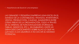 LAS GRANDES Y PEQUEÑAS EMPRESAS USAN EXCEL EN EL
MANEJO DE LA CONTABILIDAD, FINANZAS, INVENTARIOS,
VENTAS, PRODUCCIÓN, CALIDAD, SUMINISTROS ENTRE
OTRAS ÁREAS DE LA ORGANIZACIÓN, TODO A TRAVÉS
DE SU ARSENAL DE FUNCIONALIDADES (FORMULAS,
TABLAS, GRÁFICOS, ETC.), SIN EMBARGO, EXISTE UN
GRAN DESCONOCIMIENTO SOBRE ELLAS LO QUE HA
LLEVADO A LOS USUARIOS A NO SACAR SU MÁXIMO
POTENCIAL
 Importancia de Excel en una empresa:
 