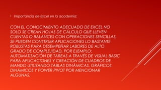 CON EL CONOCIMIENTO ADECUADO DE EXCEL NO
SOLO SE CREAN HOJAS DE CÁLCULO QUE LLEVEN
CUENTAS O BALANCES CON OPERACIONES SENCILLAS,
SE PUEDEN CONSTRUIR APLICACIONES LO BASTANTE
ROBUSTAS PARA DESEMPEÑAR LABORES DE ALTO
GRADO DE COMPLEJIDAD, POR EJEMPLO:
AUTOMATIZACIÓN DE TAREAS A TRAVÉS DE VISUAL BASIC
PARA APLICACIONES Y CREACIÓN DE CUADROS DE
MANDO UTILIZANDO TABLAS DINÁMICAS, GRÁFICOS
DINÁMICOS Y POWER PIVOT POR MENCIONAR
ALGUNAS.
 Importancia de Excel en la academia:
 