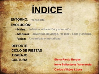 ÍNDICE
ENTORNO: Transporte.
EVOLUCIÓN:
- Niñez:

Infancia, educación y comunión.

- Madurez: Juventud, noviazgo, “la mili”, boda y crianza.
- Vejez: Ancianidad y mortalidad.

DEPORTE
CICLO DE FIESTAS
TRABAJO
CULTURA

Elena Pardo Burgos
Irene Ballesteros Valenzuela
Carlos Villajos López

 