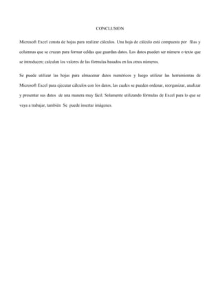 CONCLUSION
Microsoft Excel consta de hojas para realizar cálculos. Una hoja de cálculo está compuesta por filas y
columnas que se cruzan para formar celdas que guardan datos. Los datos pueden ser número o texto que
se introducen; calculan los valores de las fórmulas basados en los otros números.
Se puede utilizar las hojas para almacenar datos numéricos y luego utilizar las herramientas de
Microsoft Excel para ejecutar cálculos con los datos, las cuales se pueden ordenar, reorganizar, analizar
y presentar sus datos de una manera muy fácil. Solamente utilizando fórmulas de Excel para lo que se
vaya a trabajar, también Se puede insertar imágenes.
 