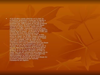 A los 10 años cuando admitido en la clase de aritmética, sorprendió a todos por la rapidez y procedimiento seguido en la resolución de un problema tipo ‘Halla la suma de los 100 primeros números enteros’. En Febrero de 1792 Gauss ingresó en colegio Carolino, donde estudió durante tres años, conociendo la obra de Euler, Lagrange y, sobre todo, los principios de Newton. Cuando dejó el colegio , en Octubre de 1795, aun no había decidido si se dedicaría a las matemáticas o a la filología. En 1796, un mes antes de cumplir los 19 años, Gauss consiguió la construcción de un polígono regular de 17 lados con regla y compás, como se exigía en la Geometría desde Grecia. Algunos autores consideran este echo fundamental para que Gauss se decidiera por las matemáticas y no por la filología. A los 19 años había descubierto por si solo un importante teorema de la teoría de los números, la ley de la reciprocidad cuadrática. Después de su regreso a Brunswic en 1799, el duque tuvo que ser convencido para seguir con su ayuda económica a Gauss. Como contrapartida debió presentar su tesis doctoral en la Universidad de Helmstedt. En su tesis Gauss dio la primera demostración del teorema fundamental del álgebra. 
