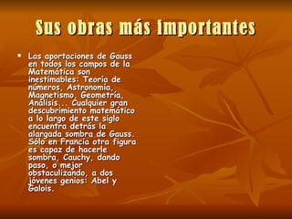 Sus obras más importantes Las aportaciones de Gauss en todos los campos de la Matemática son inestimables: Teoría de números, Astronomía, Magnetismo, Geometría, Análisis... Cualquier gran descubrimiento matemático a lo largo de este siglo encuentra detrás la alargada sombra de Gauss. Sólo en Francia otra figura es capaz de hacerle sombra, Cauchy, dando paso, o mejor obstaculizando, a dos jóvenes genios: Abel y Galois.   