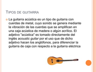 Tipos de guitarraLa guitarra acústica es un tipo de guitarra con cuerdas de metal, cuyo sonido se genera mediante la vibración de las cuerdas que se amplifican en una caja acústica de madera o algún acrílico. El adjetivo "acústica" es tomado directamente del inglés acoustic guitar por el uso que de dicho adjetivo hacen los anglófonos, para diferenciar la guitarra de caja con respecto a la guitarra eléctrica
