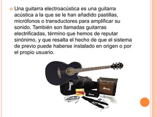 Una guitarra electroacústica es una guitarra acústica a la que se le han añadido pastillas, micrófonos o transductores para amplificar su sonido. También son llamadas guitarras electrificadas, término que hemos de reputar sinónimo, y que resalta el hecho de que el sistema de previo puede haberse instalado en origen o por el propio usuario.