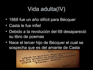 Vida adulta(IV) 
• 1868 fue un año difícil para Bécquer 
• Casta le fue infiel 
• Debido a la revolución del 68 desapareció 
su libro de poemas 
• Nace el tercer hijo de Bécquer el cual se 
sospecha que es del amante de Casta 
 