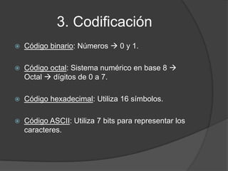3. Codificación
   Código binario: Números  0 y 1.

   Código octal: Sistema numérico en base 8 
    Octal  dígitos de 0 a 7.

   Código hexadecimal: Utiliza 16 símbolos.

   Código ASCII: Utiliza 7 bits para representar los
    caracteres.
 