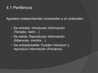 4.1 Periféricos

Aparatos independientes conectados a un ordenador.

   De entrada: Introducen información
    (Teclado, ratón…)
   De salida: Reproducen información
    (Altavoces, monitor…)
   De entrada/salida: Pueden introducir y
    reproducir información (Pendrive)
 