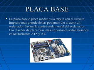 PLACA BASE


La placa base o placa madre es la tarjeta con el circuito
impreso más grande de las podemos ver al abrir un
ordenador. Forma la parte fundamental del ordenador.
Los diseños de placa base más importantes están basados
en los formatos ATX y AT.

 