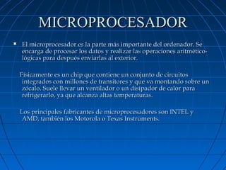 MICROPROCESADOR


El microprocesador es la parte más importante del ordenador. Se
encarga de procesar los datos y realizar las operaciones aritméticológicas para después enviarlas al exterior.
Físicamente es un chip que contiene un conjunto de circuitos
integrados con millones de transitores y que va montando sobre un
zócalo. Suele llevar un ventilador o un disipador de calor para
refrigerarlo, ya que alcanza altas temperaturas.
Los principales fabricantes de microprocesadores son INTEL y
AMD, también los Motorola o Texas Instruments.

 