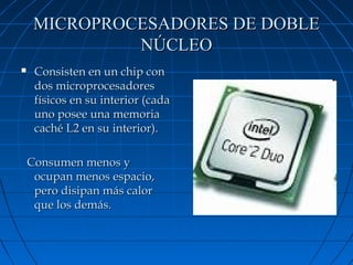 MICROPROCESADORES DE DOBLE
NÚCLEO


Consisten en un chip con
dos microprocesadores
físicos en su interior (cada
uno posee una memoria
caché L2 en su interior).
Consumen menos y
ocupan menos espacio,
pero disipan más calor
que los demás.

 