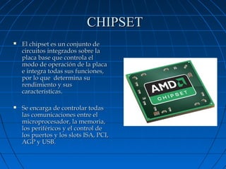 CHIPSET


El chipset es un conjunto de
circuitos integrados sobre la
placa base que controla el
modo de operación de la placa
e integra todas sus funciones,
por lo que determina su
rendimiento y sus
características.



Se encarga de controlar todas
las comunicaciones entre el
microprocesador, la memoria,
los periféricos y el control de
los puertos y los slots ISA, PCI,
AGP y USB.

 