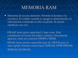 MEMORIA RAM


Memoria de acceso aleatorio. Permite la lectura y la
escritura. Es volátil: cuando se apaga la alimentación, la
información contenida en ella se pierde. Se puede
clasificar a su vez:
-DRAM: tiene gran capacidad y bajo coste. Está
constituida en forma de matriz (celdas). Físicamente
aparece como un conector DIMM o SIMM.
-SRAM: tiene menor capacidad que las DRAM pero es
más rápida. Existen varios tipos: SDRAM, DDR SDRAM,
RDRAM, SLDRAM.

 