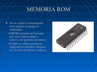 MEMORIA ROM


No es volátil: la información
no se pierde al apagar el
ordenador.
-EPROM: permite ser borrada
por rayos ultravioletas y
volver a ser grabada de nuevo.
-FLASH: se utiliza mucho en
dispositivos móviles, cámaras,
etc. Es fácil de borrar y utilizar.

 