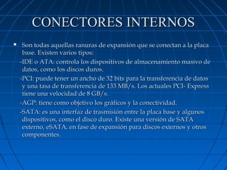 CONECTORES INTERNOS


Son todas aquellas ranuras de expansión que se conectan a la placa
base. Existen varios tipos:
-IDE o ATA: controla los dispositivos de almacenamiento masivo de
datos, como los discos duros.
-PCI: puede tener un ancho de 32 bits para la transferencia de datos
y una tasa de transferencia de 133 MB/s. Los actuales PCI- Express
tiene una velocidad de 8 GB/s.
-AGP: tiene como objetivo los gráficos y la conectividad.
-SATA: es una interfaz de trasmisión entre la placa base y algunos
dispositivos, como el disco duro. Existe una versión de SATA
externo, eSATA, en fase de expansión para discos externos y otros
componentes.

 