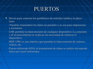 PUERTOS


Sirven para conectar los periféricos de entrada/salida a la placa
base:
- Paralelo: transmiten los datos en paralelo y se usa para impresoras
y escáneres.
-USB: permite la interconexión de cualquier dispositivo. La conexión
y el reconocimiento se realizan sin necesidad de reiniciar el
dispositivo.
-IEEE 1394: es una interfaz que permite la interconexión de cámara,
vídeos, etc.
-Puerto infrarrojo IrDA: la transmisión de datos se realiza sin soporte
físico por rayos infrarrojos.

 