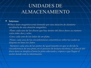 UNIDADES DE
ALMACENAMIENTO


Internas
Disco duro magnético:está formado por una aleación de aluminio
recubierta de una aleación magnética.
-Plato: cada uno de los discos que hay dentro del disco duro; su número
varía entre dos y ocho.
-Cara: cada uno de los lados de un plato.
-Pistas: cada una de las circunferencias concéntricas sobre las cuales se
dispone en línea los datos.
-Sectores: cada una de las partes de igual tamaño en que se divide la
circunferencia de una pista; en el proceso de lectura-escritura, el cabezal del
disco duro se desplaza hasta la pista adecuada y espera a que llegue el
sector donde está la información.

 