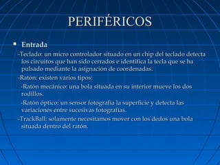 PERIFÉRICOS


Entrada
-Teclado: un micro controlador situado en un chip del teclado detecta
los circuitos que han sido cerrados e identifica la tecla que se ha
pulsado mediante la asignación de coordenadas.
-Ratón: existen varios tipos:
-Ratón mecánico: una bola situada en su interior mueve los dos
rodillos.
-Ratón óptico: un sensor fotografía la superficie y detecta las
variaciones entre sucesivas fotografías.
-TrackBall: solamente necesitamos mover con los dedos una bola
situada dentro del ratón.

 