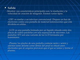 

Salida
-Monitor: sus características principales son, la resolución y la
velocidad de creación de imágenes. Existen varios tipos:
-CRT: es similar a un televisor convencional. Dispara un haz de
electrones contra una pantalla de material fosforescentes que está
dividida en celdas.
-LCD: es una pantalla formada por un líquido situado entre dos
placas de vidrio paralelas con una separación de micrones. Las
pantallas TFT son una variante de las LCD formadas por
transistores.
-Plasma: los píxeles de una pantalla contiene neón y xenón y
además tanto delante como detrás del píxel se sitúan unos
electrodos que al cargarse provocan que el gas se ionice y forme el
plasma.

 