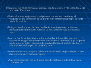 -Impresora: sus principales características son la resolución y la velocidad de la
impresión. Puede ser:
-Matriciales: una aguja o rueda golpea contra una cinta con tinta y el
resultado es una impresión de un punto o un carácter en el papel que está
detrás de la cinta.
-De inyección de chorro de tinta: mediante unos inyectores de tinta se
producen unas minúsculas burbujas de tinta que son expulsadas hacia
papel.
-Láser: la luz de un láser incide sobre un tambor fotosensible que crea en el
rodillo una imagen electrostática del documento a imprimir ; al pasar por el
depósito donde está el .3tóner, éste queda adherido al tambor, que luego
será transferido al papel por presión y calor.
-Térmicas: una serie de agujas calientes van corriendo un papel especial que
al contacto se vuelve de color negro.
-Otras impresoras: las hay de tinta sólida, de sublimación de tinta, de cera,
trazadores, etc.

 