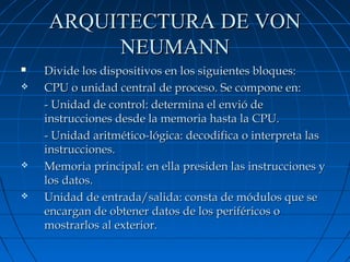 ARQUITECTURA DE VON
NEUMANN








Divide los dispositivos en los siguientes bloques:
CPU o unidad central de proceso. Se compone en:
- Unidad de control: determina el envió de
instrucciones desde la memoria hasta la CPU.
- Unidad aritmético-lógica: decodifica o interpreta las
instrucciones.
Memoria principal: en ella presiden las instrucciones y
los datos.
Unidad de entrada/salida: consta de módulos que se
encargan de obtener datos de los periféricos o
mostrarlos al exterior.

 
