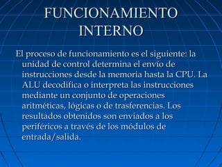 FUNCIONAMIENTO
INTERNO
El proceso de funcionamiento es el siguiente: la
unidad de control determina el envío de
instrucciones desde la memoria hasta la CPU. La
ALU decodifica o interpreta las instrucciones
mediante un conjunto de operaciones
aritméticas, lógicas o de trasferencias. Los
resultados obtenidos son enviados a los
periféricos a través de los módulos de
entrada/salida.

 