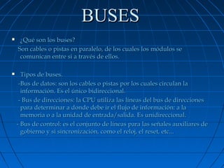 BUSES




¿Qué son los buses?
Son cables o pistas en paralelo, de los cuales los módulos se
comunican entre si a través de ellos.
Tipos de buses.
-Bus de datos: son los cables o pistas por los cuales circulan la
información. Es el único bidireccional.
- Bus de direcciones: la CPU utiliza las líneas del bus de direcciones
para determinar a donde debe ir el flujo de información: a la
memoria o a la unidad de entrada/salida. Es unidireccional.
- Bus de control: es el conjunto de líneas para las señales auxiliares de
gobierno y si sincronización, como el reloj, el reset, etc...

 