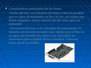 

Características principales de los buses:
-Ancho del bus: es el numero de líneas o bits en paralelo
que es capaz de transmitir un bit a la vez; así cuanta mas
líneas tengamos, mayor numero de bits será capaz de
transmitir.
- Frecuencia del bus: es la velocidad de transmisión. Si
tenemos un microprocesador muy rápido pero el bus no
es capaz de trasmitir los datos a esa velocidad, no
estaremos aprovechando dicha velocidad. Tenemos
buses desde los 66Mhz.

 