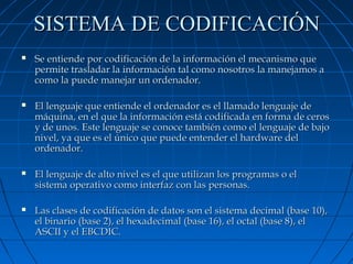 SISTEMA DE CODIFICACIÓN


Se entiende por codificación de la información el mecanismo que
permite trasladar la información tal como nosotros la manejamos a
como la puede manejar un ordenador.



El lenguaje que entiende el ordenador es el llamado lenguaje de
máquina, en el que la información está codificada en forma de ceros
y de unos. Este lenguaje se conoce también como el lenguaje de bajo
nivel, ya que es el único que puede entender el hardware del
ordenador.



El lenguaje de alto nivel es el que utilizan los programas o el
sistema operativo como interfaz con las personas.



Las clases de codificación de datos son el sistema decimal (base 10),
el binario (base 2), el hexadecimal (base 16), el octal (base 8), el
ASCII y el EBCDIC.

 