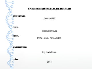 UNIVERSIDAD ESTATAL DE BOLÍVAR 
ESTUDIANTE: 
JOHN LOPEZ 
NIVEL : 
SEGUNDO NUVEL 
TEMA: 
EVOLUCION DE LA WED 
CATEDRATICO: 
Ing. Karla Aldaz 
AÑO: 
2014 
 