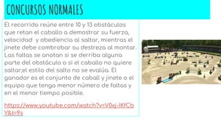 CONCURSOS NORMALES
El recorrido reúne entre 10 y 13 obstáculos
que retan el caballo a demostrar su fuerza,
velocidad y obediencia al saltar, mientras el
jinete debe combrobar su destreza al montar.
Las faltas se anotan si se derriba alguna
parte del obstáculo o si el caballo no quiere
saltar;el estilo del salto no se evalúa. El
ganador es el conjunto de caball y jinete o el
equipo que tenga menor número de faltas y
en el menor tiempo posible.
https://www.youtube.com/watch?v=V0xj-IKfCb
Y&t=9s
 