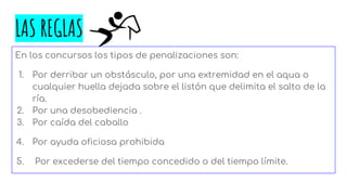 LAS REGLAS
En los concursos los tipos de penalizaciones son:
1. Por derribar un obstásculo, por una extremidad en el aqua o
cualquier huella dejada sobre el listón que delimita el salto de la
ría.
2. Por una desobediencia .
3. Por caída del caballo
4. Por ayuda oficiosa prohibida
5. Por excederse del tiempo concedido o del tiempo límite.
 