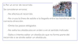 6. Por un error de recorrido:
Se consideran errores:
-No efectúa el recorrido
-No cruza la línea de salida o la llegada entre las banderas en la
correcta dirección.
-Omite los pasos obligados
-No salta los obstáculos en orden o en el sentido indicado
-Salta o intenta saltar un obstáculo que no forma parte del
recorrido o se olvida saltar un obstáculo.
 