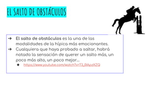 EL SALTO DE OBSTÁCULOS
➔ El salto de obstáculos es la una de las
modalidades de la hípica más emocionantes.
➔ Cualquiera que haya probado a saltar, habrá
notado la sensación de querer un salto más, un
poco más alto, un poco mejor…
◆ https://www.youtube.com/watch?v=T3_0lApzXZQ
 