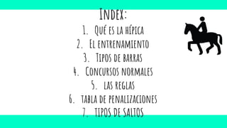 Index:
1. Qué es la hípica
2. El entrenamiento
3. Tipos de barras
4. Concursos normales
5. las reglas
6. tabla de penalizaciones
7. TIPOS DE SALTOS
 