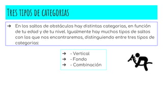 Tres tipos de categorias
➔ En los saltos de obstáculos hay distintas categorias, en función
de tu edad y de tu nivel. Igualmente hay muchos tipos de saltos
con los que nos encontraremos, distinguiendo entre tres tipos de
categorias:
➔ - Vertical
➔ - Fondo
➔ - Combinación
 