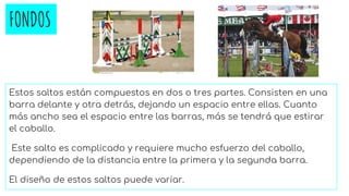FONDOS
Estos saltos están compuestos en dos o tres partes. Consisten en una
barra delante y otra detrás, dejando un espacio entre ellas. Cuanto
más ancho sea el espacio entre las barras, más se tendrá que estirar
el caballo.
Este salto es complicado y requiere mucho esfuerzo del caballo,
dependiendo de la distancia entre la primera y la segunda barra.
El diseño de estos saltos puede variar.
 