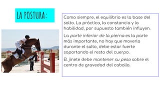 LA POSTURA: Como siempre, el equilibrio es la base del
salto. La práctica, la constancia y la
habilidad, por supuesto también influyen.
La parte inferior de la pierna es la parte
más importante, no hay que moverla
durante el salto, debe estar fuerte
soportando el resto del cuerpo.
El jinete debe mantener su peso sobre el
centro de gravedad del caballo.
 