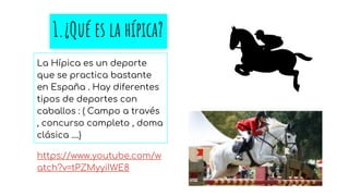 1.¿Qué es la hípica?
La Hípica es un deporte
que se practica bastante
en España . Hay diferentes
tipos de deportes con
caballos : ( Campo a través
, concurso completo , doma
clásica ....)
https://www.youtube.com/w
atch?v=tPZMyyiIWE8
 