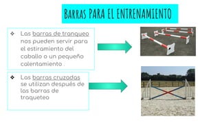 Barras PARA EL ENTRENAMIENTO
❖ Las barras de tranqueo
nos pueden servir para
el estiramiento del
caballo o un pequeño
calentamiento .
❖ Las barras cruzadas
se utilizan después de
las barras de
traqueteo
 