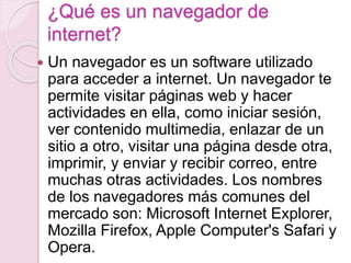 ¿Qué es un navegador de 
internet? 
 Un navegador es un software utilizado 
para acceder a internet. Un navegador te 
permite visitar páginas web y hacer 
actividades en ella, como iniciar sesión, 
ver contenido multimedia, enlazar de un 
sitio a otro, visitar una página desde otra, 
imprimir, y enviar y recibir correo, entre 
muchas otras actividades. Los nombres 
de los navegadores más comunes del 
mercado son: Microsoft Internet Explorer, 
Mozilla Firefox, Apple Computer's Safari y 
Opera. 
 