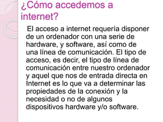 ¿Cómo accedemos a 
internet? 
El acceso a internet requería disponer 
de un ordenador con una serie de 
hardware, y software, así como de 
una línea de comunicación. El tipo de 
acceso, es decir, el tipo de línea de 
comunicación entre nuestro ordenador 
y aquel que nos de entrada directa en 
Internet es lo que va a determinar las 
propiedades de la conexión y la 
necesidad o no de algunos 
dispositivos hardware y/o software. 
 