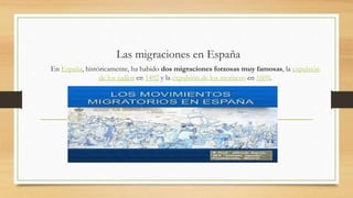 Las migraciones en España
En España, históricamente, ha habido dos migraciones forzosas muy famosas, la expulsión
de los judíos en 1492 y la expulsión de los moriscos en 1609.
 