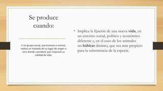 Se produce
cuando:
• Implica la fijación de una nueva vida, en
un entorno social, político y económico
diferente y, en el caso de los animales
un hábitat distinto, que sea más propicio
para la subsistencia de la especie.
• Un grupo social, sea humano o animal,
realiza un traslado de su lugar de origen a
otro donde considere que mejorará su
calidad de vida.
 
