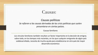 Causas:
Causas políticas
Se refieren a las causas derivadas de las crisis políticas que suelen
presentarse en ciertos países.
Causas familiares
Los vínculos familiares también resultan un factor importante en la decisión de emigrar,
sobre todo, en los tiempos más recientes, en los que cualquier emigrante de algún país
subdesarrollado, necesita de mucha ayuda para establecerse en otro país de mayor
desarrollo económico
 